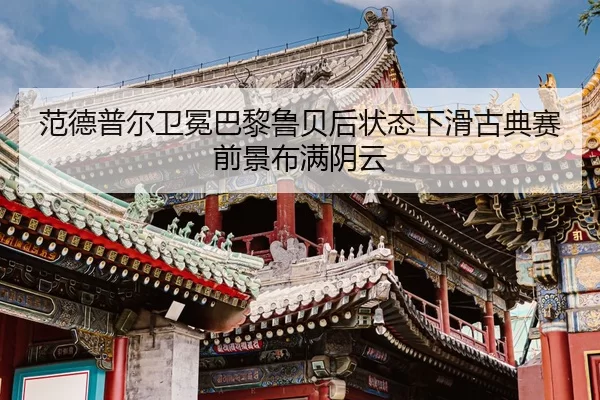 fan-de-pu-er-wei-mian-ba-li-lu-bei-hou-zhuang-tai-xia-hua-gu-dian-sai-qian-jing-bu-man-yin-yun-3-315.jpg