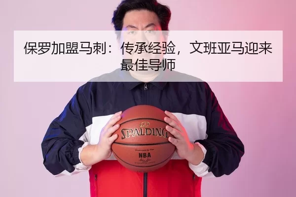 保罗加盟马刺：传承经验，文班亚马迎来最佳导师