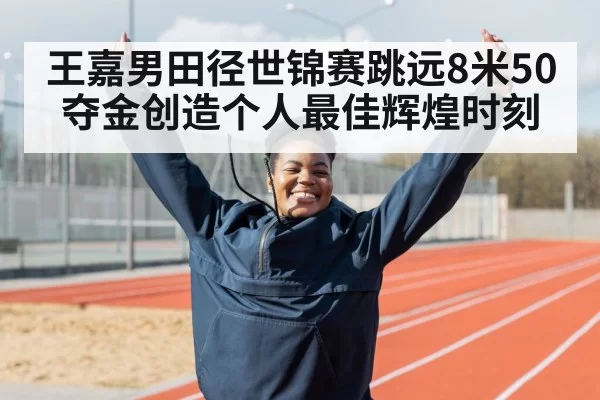王嘉男田径世锦赛跳远8米50夺金创造个人最佳辉煌时刻