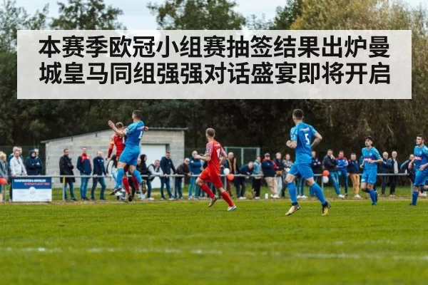 本赛季欧冠小组赛抽签结果出炉曼城皇马同组强强对话盛宴即将开启