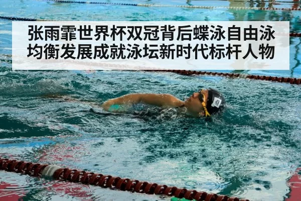 张雨霏世界杯双冠背后蝶泳自由泳均衡发展成就泳坛新时代标杆人物
